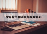 开云体育官网上-女足技艺精湛赢得观众喝彩