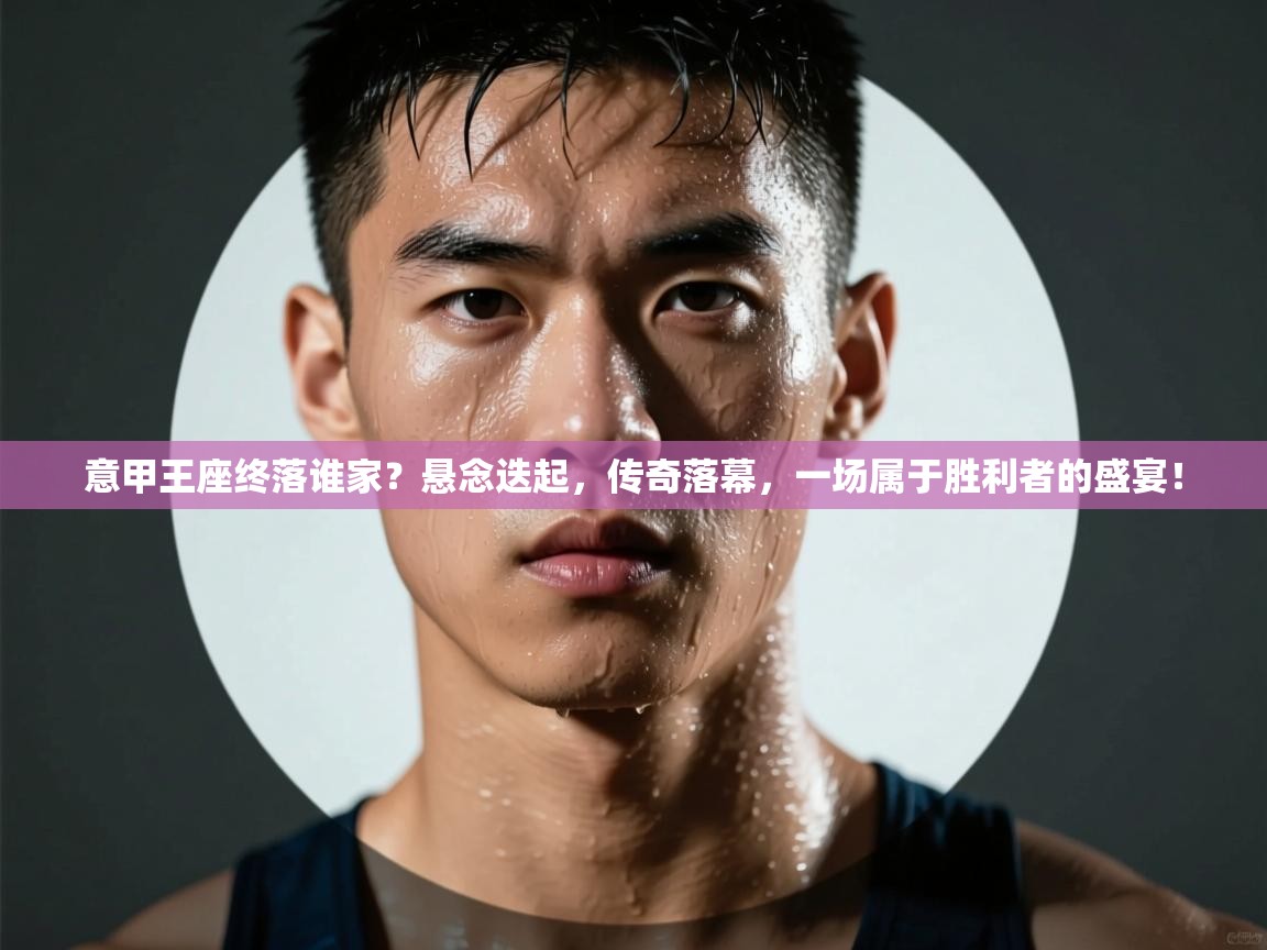 意甲王座终落谁家？悬念迭起，传奇落幕，一场属于胜利者的盛宴！